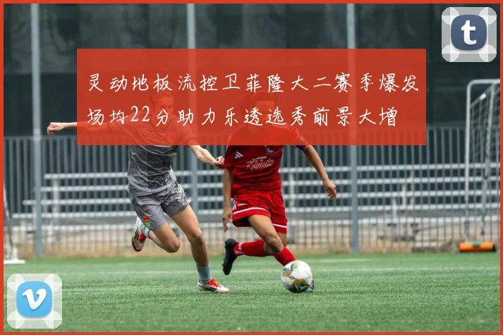 灵动地板流控卫菲隆大二赛季爆发场均22分助力乐透选秀前景大增