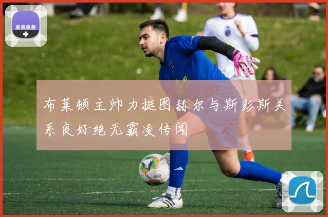 布莱顿主帅力挺图赫尔与斯彭斯关系良好绝无霸凌传闻