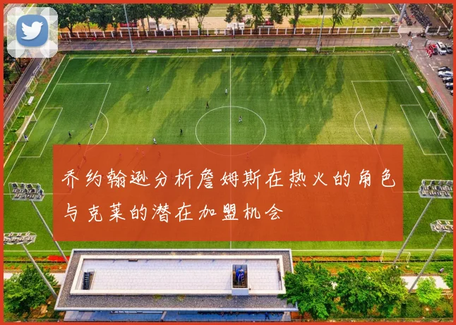 乔约翰逊分析詹姆斯在热火的角色与克莱的潜在加盟机会