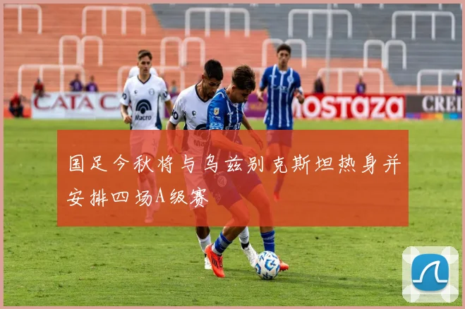 国足今秋将与乌兹别克斯坦热身并安排四场A级赛