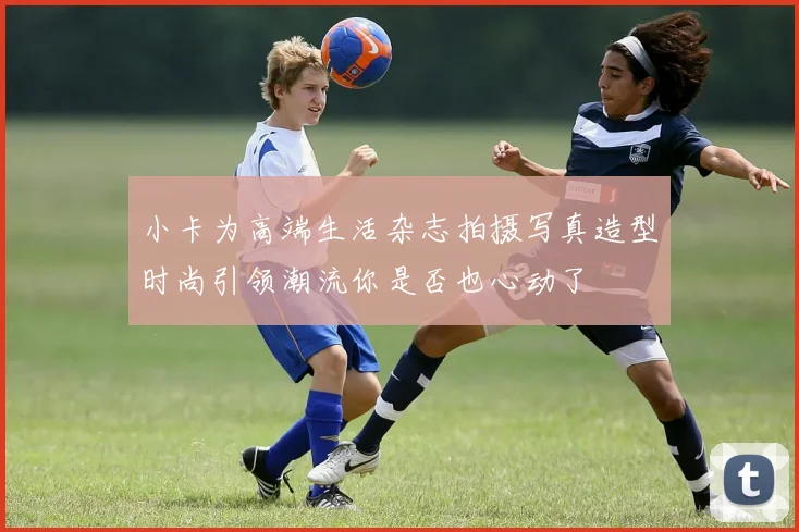 小卡为高端生活杂志拍摄写真造型时尚引领潮流你是否也心动了