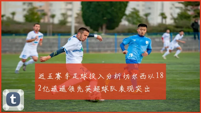 近五赛季足球投入分析切尔西以182亿遥遥领先英超球队表现突出