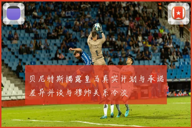 贝尼特斯揭露皇马真实计划与承诺差异并谈与穆帅关系冷淡
