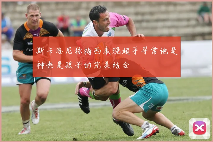 斯卡洛尼称梅西表现超乎寻常他是神也是孩子的完美结合